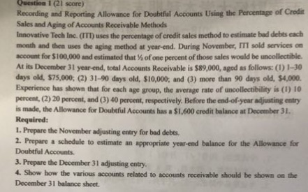 Question 1 (21 score) Recording and Reporting Allowance for Doubtful Accounts Using the Percentage of Credi Sales and Aging of Accounts Receivable Methods Innovative Tech Inc. (ITT) uses the percentage of credit sales method to estimate bad debts each month and then uses the aging method at year-end. During November, IIT sold services on account for $100,000 and estimated that % of one percent of those sales would be uncollectible. At its December 31 year end, total Accounts Receivable is $89,000, aged as follows: () 1-30 days old, $75,000: (2) 31-90 days old, $10,000, and (3) more than 90 days old, $4,000 Experience has shown that for each age group, the average rate of uncollectibility is (1) 10 percent, (2) 20 percent, and (3)40 percent, respectively. Before the end-of-year adjusting entry is made, the Allowance for Doubtful Accounts has a $1,600 credit balance at December 31 Required: 1. Prepare the November adjusting entry for bad debts 2. Prepare a schedule to estimate an appropriate year-end balance for the Allowance for Doubtful Accounts. 3. Prepare the December 31 adjusting entry 4. Show how the various accounts related to accounts receivable should be shown on the December 31 balance sheet