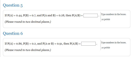 Question 5 If P(A) = 0.44, P(B) = 0.7, and P(A and B) = 0.28, then P(A/B) = Type numbers in the boxes. 10 points (Please roun