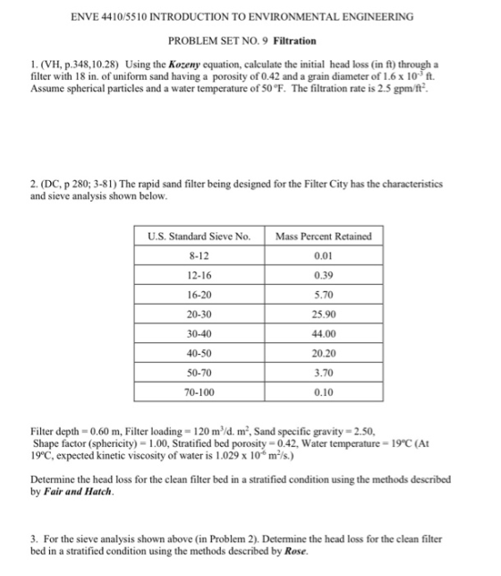 ENVE 4410/5510 INTRODUCTION TO ENVIRONMENTAL ENGINEERING PROBLEM SET NO. 9 Filtration 1. (VH, p.348,10.28) Using the Kozeny equation, calculate the initial head loss (in ft) through a filter with 18 in. of uniform sand having a porosity of 0.42 and a grain diameter of 1.6 x 103 ft. Assume spherical particles and a water temperature of 50°F. The filtration rate is 2.5 gpm/ft 2. (DC, p 280; 3-81) The rapid sand filter being designed for the Filter City has the characteristics and sieve analysis shown below U.S. Standard Sieve No. Mass Percent Retained 8-12 12-16 16-20 20-30 30-40 40-50 50-70 70-100 0.01 0.39 5.70 25.90 44.00 20.20 3.70 0.10 Filter depth-0.60 m, Filter loading- 120 mld. m2, Sand specific gravity 2.50, Shape factor (sphericity) 1.00, Stratified bed porosity 0.42, Water temperature 19°C (At 19°C, expected kinetic viscosity of water is 1.029 x 106 mls.) Determine the head loss for the clean filter bed in a stratified condition using the methods described by Fair and Hatch 3. For the sieve analysis shown above (in Problem 2). Determine the head loss for the clean filter bed in a stratified condition using the methods described by Rose