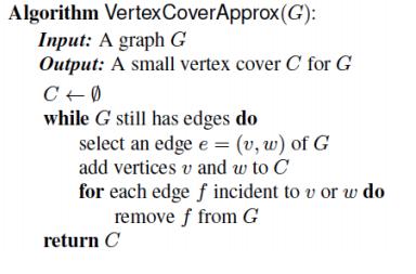Algorithm Vertex CoverApprox(G): Input: A graph G Output: A small vertex cover C for G while G still has edges do select an edge e (v, w) of G add vertices v and w to C for each edge f incident to v or w do remove f from G return C