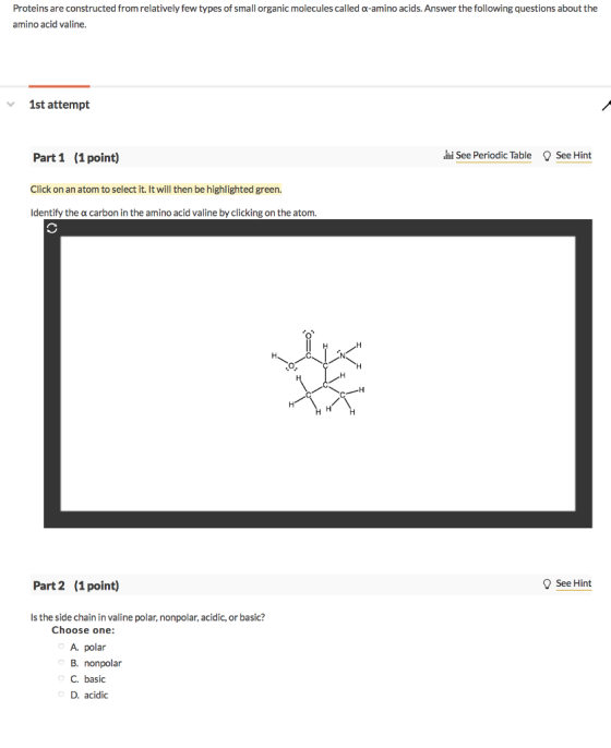 Proteins are constructed from relatively few types of small organic molecules called α-amino acids. Answer the following questions about the amino acid valine 1st attempt hi See Periodic Table See Hint Part 1 (1 point) Click on an atom to select it. It will then be highlighted green. Identify the α carbon in the amino acid valine by clicking on the atom Part 2 (1point) See Hint Is the side chain in valine polar, nonpolar, acidic, or basic? Choose one: A polar B. nonpolar C. basic D. acidic
