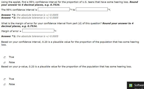 Using the applet, find a 95% confidence interval for the proportion of US, teens that have some hearing loss. Round your answer to 4 decimal places, e.g. 0.7534 The 95% confidence interval is L Answer *1: the absolute tolerance is +/-0.0005 Answer *2: the absolute tolerance is +/-0.0005 1-2, What is the margin of error for your confidence interval from part (d) of this question? Round your answer to 4 decimal places, eg. 0.7534. Margin of error Answer *1: the absolute tolerance is +/-0.0005 Based on your confidence interval, 0.20 is a plausible value for the proportion of the population that has some hearing loss. True С False Based on your p-value, 0.20 is a plausible value for the proportion of the population that has some hearing loss. True С False Softwar