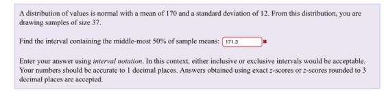 A distribution of values is normal with a mean of 170 and a standard deviation of 12. From this distribution, you are drawing samples of size s7. Find the interval containing the middle-most 50% ofsample means: 171.3 Enter your answer using interval notation. In this context, either inclusive or exclusive intervals would be acceptable. Your numbers should be accurate to 1 decimal places. Answers obtained using exact z-scores or z-scores rounded to 3 decimal places are accepted.