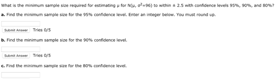 what is the minimum sample size required for estimating μ for N(μ, σ2=96) to within ± 2.5 with confidence levels 95%, 90%, and 80%? a. Find the minimum sample size for the 95% confidence level. Enter an integer below. You must round up. Submit Answer Tries 0/5 b. Find the minimum sample size for the 90% confidence level Submit Answer Tries 0/5 C. Find the minimum sample size for the 80% confidence level
