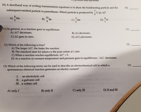 protons arid electrons 10) A shorthand way of writing transmutation equations is to show the bombarding particle and the 10)- subsequent emited particle in parentheses. Which particle is produced by 3 Li (p. a)? A)He 10 B) Be 4 C) He 11) In general, as a reaction goes to equilibrium A) AG° decreases. C) AG goes to zero. B) AG decreases. D) AG°f decreases 12) Which of the following is true? 12) A) The larger ΔG, the faster the reaction. B) The standard state for solutes is the pure solute at 1 atm. C) When a reaction reaches equilibrium, AG 0 D Asa reaction at constant timperaturand pr 13) 13) Which of the following terms can be used to describe an electrochemical cell in whicha spontaneous chemical reaction generates an electric current? I an electrolytic cell II. a galvanic cell III. a voltaic cell A) only I B) only II C) only 11 D) II and II