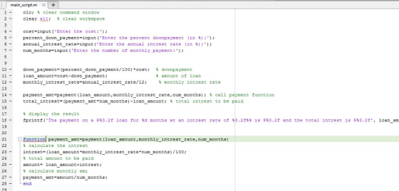 main-script-m X1 cic; % clear command window clear all; % clear workspace cost-input (Enter the cost:) percentdownpayment-input (Enter the percent downpayment (in %) :); annualintrestrate input( Enter the annual intrest rate (in %):); num months-input (Enter the number of monthly payment: - - - - 10- down payment. (percent, down payment/100)*cost; loan_amount-cost-down payment; monthly-intrest-rate=annual-intrest-rate/12; % downpayment % amount of loan 12 13 % monthly intrest rate paymentamt=payment (loanamount , monthlyintrestrate, num months); % call payment function totalintrest-paymentamt *num months)-loanamount; % total intrest to be paid ---- 15- 16 17 18 19 20 - - - % display the result fprintf( The payment on a s%3.2f 1 an for %d months at an intrest rate of %3.2f%% ís s%3.2f and the total intrest is s%3.2f, loanam - funct 刻payment-amt-payment (loan-amount, monthly-intrest-rate, num months) calculate the intrest intrest- (loan amount monthly intrest_rate num months)/100: 23 24 25amount- loan amounttintrest; 26 27payment_amt-amount/num months: % total amount to be paid calculate monthly emi end 29