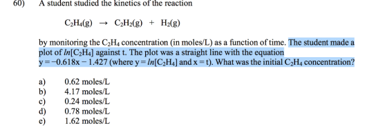 60) A student studied the kinetics of the reaction C2H4(g) C2H2(g) + H2(g) ? by monitoring the C2H4 concentration (in moles/L) as a function of time. The student made a plot of In[C2H4] against t. The plot was a straight line with the equation y =-0.61 8x-1 .427 (where y = In [C2H4] and x = t). What was the initial C2Ha concentration? a) 0.62 moles/L b) 4.17 moles/L c) 0.24 moles/L d) 0.78 moles/L e .62 moles/L