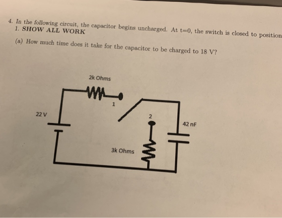 4. In the following circuit, the capacitor begins uncharged. At t-0, the switch is closed to position 1. SHOW ALL WORK (a) How much time does it take for the capacitor to be charged to 18 V? 2k Ohms 2 22 V 42 nF 3k Ohms