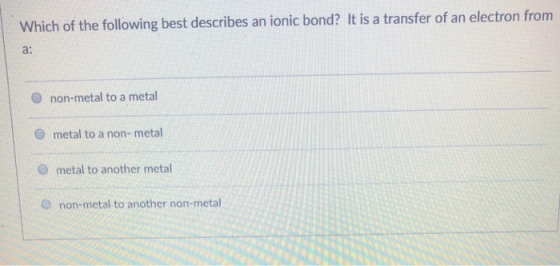 Which of the following best describes an ionic bond? It is a transfer of an electron from a: O non-metal to a metal O metal to a non- metal O metal to another metal O non-metal to another non-metal