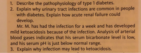 1. Describe the pathophysiology of type 1 diabetes. 2. Explain why urinary tract infections are common in people with diabetes. Explain how acute renal failure could develop. Mr. M. has had the infection for a week and has developed mild ketoacidosis because of the infection. Analysis of arterial blood gases indicates that his serum bicarbonate level is low, and his serum pH is just below normal range. 3. Explain why infection may lead to ketoacidosis.