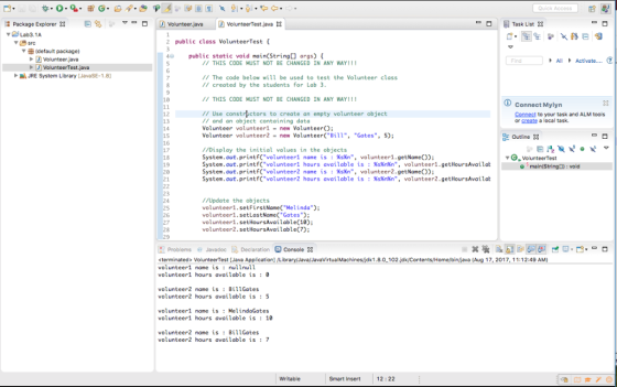 Quick Access 熅Package Explorer 23 曰ちい▽ーロ D Volunteer,java D Volunteer Test.java 23 -ロ 貝Task List 2 public class VolunteerTest ▼申(default package) Volunteer java 4 public static void main(String[] args) Find THIS CODE MUST NOT BE CHANGED IN ANY WAY!1 JRE System Library [JavaSE-18] // The code below will be used to test the Volunteer class I/ created by the students for Lab 3 10 THIS CODE MUST NOT BE CHANGED IN ANY WAY!!! Connect Mylyn // Use constrictors to create an empty volunteer object /1 and an object containing data Volunteer volunteer1-new VonO: Volunteer volunteer2 new Volunteer Bill, Gates, 5); 12 13 14 15 16 17 18 19 20 Connect to your task and ALM tools or greate a local task Outline //Display the initial values in the objects System.out.printfC volunteer1 name issn, volunteer1.getName) System , out . printf(volunteer1 hours available is : %s%n%n, volunteer!.getHoursAvailat System.out.printf(volunteer2 name is : %sKn, volunteer2.getName()); System.out.printf(volunteer2 hours available is : %s%n%n, volunteer2.getHoursAvailat //Update the objects volunteer1.setFirstNameCMelinda; volunteer1.setLastName( Gates; volunteer1.setHoursAvailable(18); volunteer2.setHoursAvailable(7); R Problems @ Javadoc 见Declaration-Console× <terminated> VolunteerTest [Java Application] /Library)Java/JavaVirtualMachines(jdk1,8.0 102.jdk/Contents/Home/bin/java (Aug 17, 2017, 11:12:49 AM volunteer1 name is : nullnull volunteer1 hours available is0 volunteer2 name is: BillGates volunteer2 hours available is :5 volunteer1 name is :MelindaGates volunteer1 hours available is: 18 volunteer2 name is BillGates volunteer2 hours available is :7 Writabl Smart Insert 12: 22