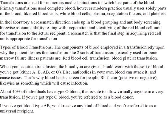 Transfusions are used for numerous medical situations to switch lost parts of the blood Primary transfusions used complete blood, however modern practice usually uses solely parts of the blood, like red blood cells, white blood cells, plasma, coagulation factors, and platelets. In the laboratory a crossmatch direction ends up in blood grouping and antibody screening likewise as compatibility testing with preparation and identifying of the red blood cell units r transfusion to the actual recipient. Crossmatch is that the final step in acquiring red cell units appropriate for transfusion Types of Blood Transfusions. The components of blood employed in a transfusion rely upon why the patient desires the transfusion. the 2 sorts of transfusion generally used for bone marrow failure illness patients are: Red blood cell transfusion. blood platelet transfusion When you acquire a transfusion, the blood you are giv en should work with the sort of blood youve got (either A, B, AB, or O). Else, antibodies in your own blood can attack it, and cause issues. Thats why blood banks screen for people, Rh-factor (positive or negative) likewise as something which will cause infection. About 40% of individuals have type O blood, that is safe to allow virtually anyone in a very transfusion. If youve got type O blood, youre referTed to as a blood donor If youve got blood type AB, youll receive any kind of blood and youre referred to as a iversal recipient.