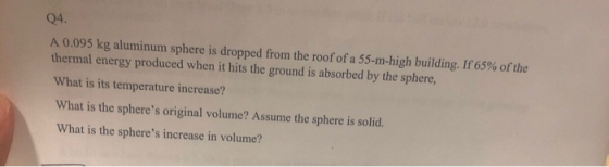 04 A 0.095 kg aluminum sphere is dropped from, the roofofa 55-m-high building. If65% ofthe thermal energy produced when it hits the ground is absorbed by the sphere, What is its temperature increase? What is the spheres original volume? Assume the sphere is solid. What is the spheres increase in volume?