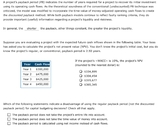 A projects payback period (PB) indicates the number of years required for a project to recover its initial investment using its operating cash flows. As the theoretical soundness of the conventional (undiscounted) PB technique was criticized, the model was modified to incorporate the time value of money-adjusted operating cash flows to create the discounted payback method. While both payback models continue to reflect faulty ranking criteria, they do provide important (useful) information regarding a projects liquidity and riskiness. In general, the shorter the payback, other things constant, the greater the projects liquidity. Suppose you are evaluating a project with the expected future cash inflows shown in the following table. Your boss has asked you to calculate the projects net present value (NPV). You dont know the projects initial cost, but you do know the projects regular, or conventional, payback period is 2.50 years. If the projects mWACC~ is 10%, the projects NPV (rounded to the nearest dollar) is: Year Cash Flo Year $300,000 Year 2 $475,000 Year 3 $425,000 Year 4 $450,000 O $334,899 O $304,454 O $319,677 $365,345 Which of the following statements indicate a disadvantage of using the regular payback period (not the discounted payback period) for capital budgeting decisions? Check all that apply. The payback period does not take the projects entire life into account. The payback period does not take the time value of money into account. The payback period is calculated using net income instead of cash flows.