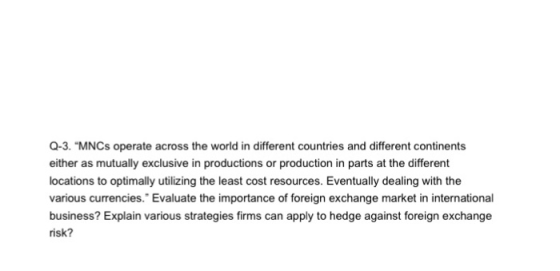 Q-3. MNCs operate across the world in different countries and different continents either as mutually exclusive in productions or production in parts at the different locations to optimally utilizing the least cost resources. Eventually dealing with the various currencies. Evaluate the importance of foreign exchange market in international business? Explain various strategies firms can apply to hedge against foreign exchange risk?