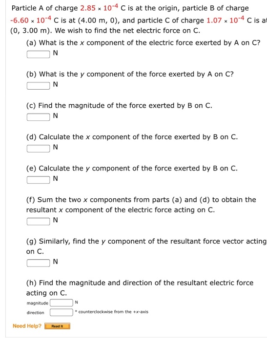 Particle A of charge 2.85 x 10-4 C is at the origin, particle B of charge -6.60% 10-4 C is at (4.00 m, 0), and particle C of charge 1.07x 10-4 C is at (0, 3.00 m). We wish to find the net electric force on C. (a) What is the x component of the electric force exerted by A on C? (b) What is the y component of the force exerted by A on C? IN (c) Find the magnitude of the force exerted by B on C. (d) Calculate the x component of the force exerted by B on C (e) Calculate the y component of the force exerted by B on C (f) Sum the two x components from parts (a) and (d) to obtain the resultant x component of the electric force acting on C. (g) Similarly, find the y component of the resultant force vector acting on C (h) Find the magnitude and direction of the resultant electric force acting on C magnitude direction o counterclockwise from the +x-axis Need Help? Read H