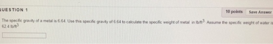UESTION 1 10 points Save Answer The specific gravity of a metal is 664 Use this specific gravity of 664 to calculate the specific weight of metal in lbift3. Assume the specific weight of water is 62.4 Ib/ft