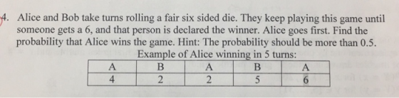 4. Alice and Bob take turns rolling a fair six sided die. They keep playing this game until someone gets a 6, and that person