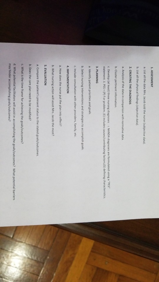 1. ASSESSMENT a. List all the data Mrs. Jacob told the nurse (subjective data) b. List all the physical findings (objective data) 2. CREATING THE DIAGNOsIS a. Analysis of the data in comparison with normative data. b. Cluster pertinent information. c. Develop (at least) three nursing diagnoses: . NANDA diagnoses are formulated using a PES statement. i. PES (P] f or problem; (E) includes causes/contributing factors:(S) defining characteristics. 3. PLANNING a. Identify patient priorities and goals. b. Select nursing interventions and strategies to accomplish goals. c. Include consultation with other providers, family, etc 4. IMPLEMENTATION a. How does the nurse put the plan into effect? b. What nursing action will assist Mrs. Jacob the most? 5. EVALUATION a. Compare the patients present status to the stated goals/outcomes b. Does the care plan need to be modified? c. What is the time frame for achieving the goals/outcomes? d. What potential facilitators will assist in accomplishing the goals/outcomes? What potential barriers may hinder accomplishing goals/outcomes?