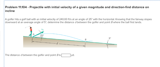 Problem 11.104 Projectile with initial velocity of a given magnitude and direction-find distance on incline A golfer hits a golf ball with an initial velocity of 240.00 ft/s at an angle of 25° with the horizontal. Knowing that the fairway slopes downward at an average angle of 5°, determine the distance d between the golfer and point B where the ball first lands Vo 0 25° 5° The distance d between the golfer and point B is yd