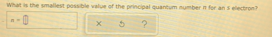 What is the smallest possible value of the principal quantum number n for an s electron? -n=1 x 5 ?