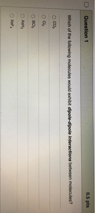 D Question 1 0.5 pts Which of the following molecules would exhibit dipole-dipole interactions between molecules? O co2 O Cl2