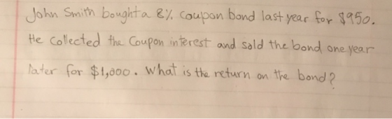John Smith bought a 8% coupon bond last year for $950. He collected the Coupon interest and sold the bond one year later for