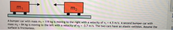 A bumper car with mass m1-119kg is moving to the right with a velocity of v-4.5 m/s. A second bumper car with mass m2- 84 kg is moving to the left with a velocity of v2- 3.7 m/s. The two cars have an elastic collision. Assume the surface is frictionless