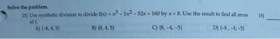 Solve the problem. 15) Use synthetic division to divide f(x) = x3 - 1x2 - 52x + 160 by x + 8. Use the result to find all zero