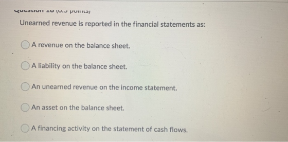 UCSLIUI LUI. PUILLS Unearned revenue is reported in the financial statements as: A revenue on the balance sheet. O A liabilit