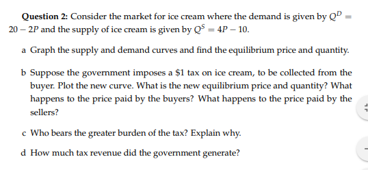 Question 2: Consider the market for ice cream where the demand is given by QD 20- 2P and the supply of ice cream is given by QS 4P 10 a Graph the supply and demand curves and find the equilibrium price and quantity b Suppose the government imposes a $1 tax on ice cream, to be collected from the buyer. Plot the new curve. What is the new equilibrium price and quantity? What happens to the price paid by the buyers? What happens to the price paid by the sellers? c Who bears the greater burden of the tax? Explain why d How much tax revenue did the government generate?