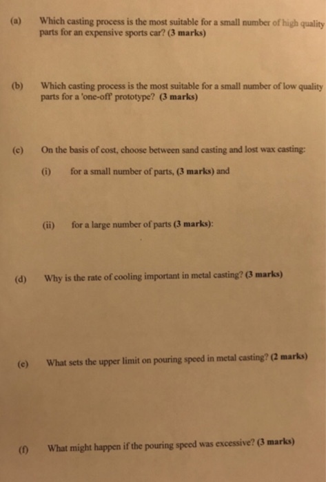 Which casting process is the most suitable for a small number of high quality parts for an expensive sports car? (3 marks) (a) (b) Which casting process is the most suitable for a small number of low quality parts for a one-off prototype? (3 marks) (c) On the basis of cost, choose between sand casting and lost wax casting: 1) for a small number of parts, (3 marks) and (ii) for a large number of parts (3 marks): (d) Why is the rate of cooling important in metal casting? (3 marks) (e) What sets the upper limit on pouring speed in metal casting? (2 marks) (0 What might happen if the pouring speed was excessive? (3 marks)