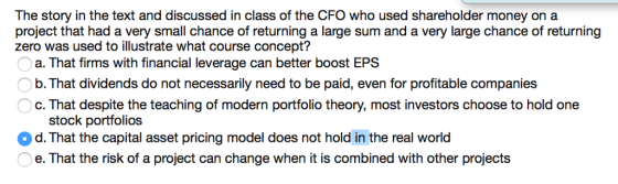The story in the text and discussed in class of the CFO who used shareholder money on a project that had a very small chance of returning a large sum and a very large chance of returning zero was used to illustrate what course concept? a. That firms with financial leverage can better boost EPS b. That dividends do not necessarily need to be paid, even for profitable companies c. That despite the teaching of modern portfolio theory, most investors choose to hold one stock portfolios d. That the capital asset pricing model does not hold in the real world e. That the risk of a project can change when it is combined with other projects