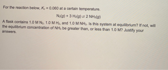 For the reaction below, Kc = 0.060 at a certain temperature. N2(g) + 3 H2(g) = 2 NH3(g) A flask contains 1.0 M N2, 1.0 M H2,