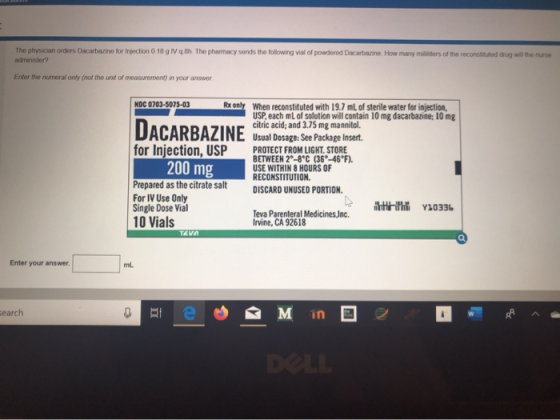 The physician orders Dacarbazine for Injection 0.18 g IV administer? 8h. The pharmacy sends the following vial of powdered Da