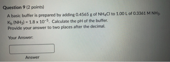 Question 9 (2 points) A basic buffer is prepared by adding 0.4565 g of NH4Cl to 1.00 L of 0.3361 M NH3. Kb (NH3) = 1.8 x 10-5