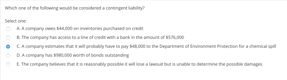 Which one of the following would be considered a contingent liability? Select one: 0 A. A company owes $44,000 on inventories