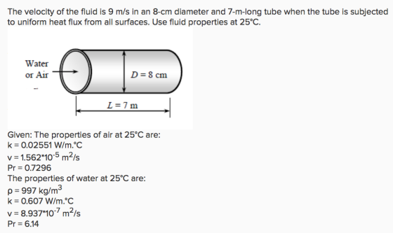 The velocity of the fluid is 9 m/s in an 8-cm diameter and 7-m-long tube when the tube is subjected to uniform heat flux from all surfaces. Use fluid properties at 25°C. Water or Air D 8 cm L=7 m Given: The properties of air at 25°C are: k 0.02551 W/m.C v 1.562 10-5 m2/s Pr = 0.7296 The properties of water at 25°C are: p 997 kg/m3 k= 0.607 W/rn?C v = 8.937*10-7 m2/s Pr- 6.14