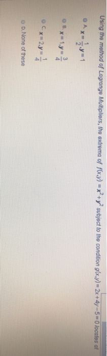 Using the method of Lagrange Multipliers, the extrema of f(x,y) = x +y subject to the condition g(x,y) = 2x+4y -5 - O locates