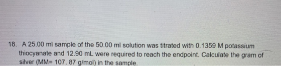 18. A 25.00 ml sample of the 50.00 ml solution was titrated with 0.1359 M potassium thiocyanate and 12.90 mL were required to