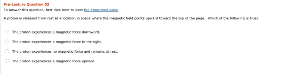 Pre-Lecture Question 02 To answer this question, first click here to view the associated video. A proton is released from rest at a location in space where the magnetic field points upward toward the top of the page. Which of the following is true? The proton experiences a magnetic force downward The proton experiences a magnetic force to the right. The proton experiences no magnetic force and remains at rest. The proton experiences a magnetic force upward