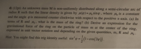 4) (12pt) An unknown mass M is non-uniformly distributed along a semi-circular arc of radius R such that the linear density is given by (ф)-16 sin®. where Mo is a constant and the angle φ is measured counterclockwise with respect to the positive x-axis. (a) In terms of R and A. what is the mass of the ring? (b) Derive an expression for the gravitational force of the ring on the particle of mass m at the center of the ring, expressed in unit vector notation and depending on the given quantities, m, R Hint You might find this trig identity useful: sin-t-cos(2a).