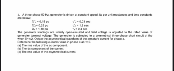 1. A three-phase 50 Hz. generator is driven at constant speed. its per unit reactances and time constants are below: X: = 0,