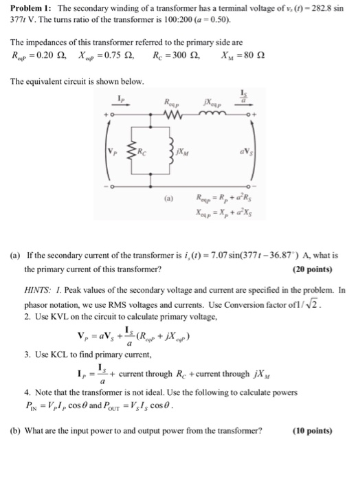 Problem 1: The secondary winding of a transformer has a terminal voltage of v, (t) 282.8 sin 377t V. The turns ratio of the transformer is 100:200 (a0.50) The impedances of this transformer referred to the primary side are The equivalent circuit is shown below lf (a) If the secondary current of the transformer is i,()-7.07sin(3771-36.87) A, what is the primary current of this transformer? (20 points) HINTS: I. Peak values of the secondary voltage and current are specified in the problem. In phasor notation, we use RMS voltages and currents. Use Conversion factor ofV2 2. Use KVL on the circuit to calculate primary voltage, 3. Use KCL to find primary current, Icurrent through Rc tcurrent through jXM 4. Note that the transformer is not ideal. Use the following to calculate PİN-VPI P Cos θ and PoUT-Ys1scos@ powers (b) What are the input power to and output power from the transformer? (10 points)