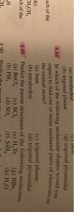 (a) tetrahedral (b) trigonal planar (d) trigonal pyramidal 8.88 In which of the following molecular shapes would you expect to find one or more unshared pairs of electrons the central atom? (a) bent (b) tetrahedral ach of the on IO H,CH, ch of the (c) trigonal planar (d) trigonal pyramidal 8.89 Predict the parent structures of the following molecules. (a) BeCl2 (c) SCI2 (e) H,Te(g) BBr (b) PH, (d)so ( SiH (h) H,O 8 90 Predict the natant