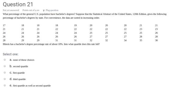 Question 21 Not yet answered Points out of 4.00 P Flag question What percentage of the general US.poplation have bachelors degrees? Suppose that the Statistical Abstract of the United States, 120th Edition, gives the following percentage of bachelors degrees by state. For convenience, the data are sorted in increasing order. 21 23 25 28 35 21 23 26 28 38 19 20 20 20 18 17 21 24 26 28 Illinois has a bachelors degree percentage rate of about 18%. Into what quartile does this rate fall? 18 21 24 26 29 18 21 24 26 29 24 26 31 26 31 25 27 32 25 27 32 25 27 Select one o a. none of these choices O b. second quartile O C. first quartile o d. third quartile e. first quartile as well as second quartile