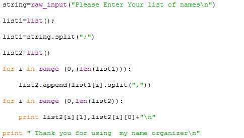 string raw input (Please Enter Your list of names\n) listl-list) listi string.split(;) list2-list ( ) for i in range (, (len (listl))) list2. append (list! [1]·split ( , ) ) for i in range (o,len (list2)) print list2 [i] [1], list2[i] [0+n print Thank you for using my name organizern