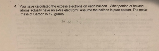 4. You have calculated the excess electrons on each balloon. What portion of balloon atoms actually have an extra electron? Assume the balloon is pure carbon. The molar mass of Carbon is 12. grams.