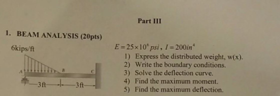 Part III 1. BEAM ANALYSIS (20pts) 6kips/ft E = 25 x 10° psi , l-200ìn4 1) Express the distributed weight, w(x). 2) Write the boundary conditions. 3) Solve the deflection curve. 4) Find the maximum moment. 5) Find the maximum deflection. お