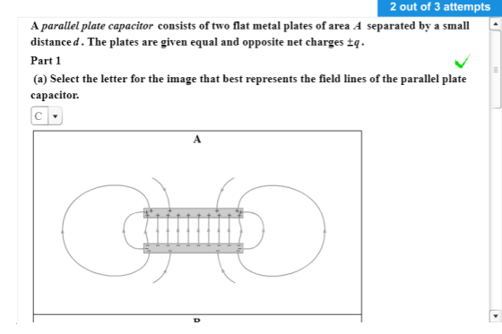 2 out of 3 attempts A parallel plate capacitor consists of two flat metal plates of area A separated by a small distanced. The plates are given equal and opposite net charges tq. Part 1 (a) Select the letter for the image that best represents the field lines of the parallel platıe capacitor.